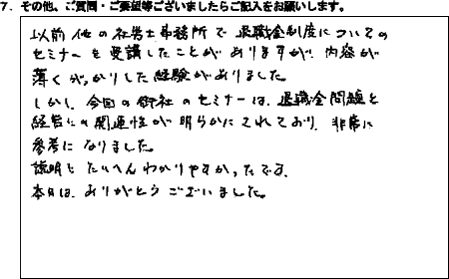 以前他の社労士事務所で退職金制度についてのセミナーを受講したことがありますが、内容が薄くがっかりした経験がありました。しかし、今回の御社のセミナーは、退職金問題と経営に関連性が明らかにされており、非常に参考になりました。説明もたいへんわかりやすかったです。本日は、ありがとうございました。